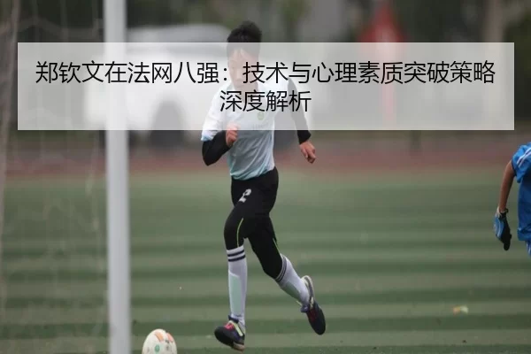 郑钦文在法网八强：技术与心理素质突破策略深度解析