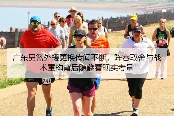 广东男篮外援更换传闻不断，阵容取舍与战术重构背后隐藏着现实考量